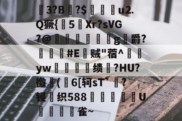 九游在线入口 -釥3?B霅?$盙u⒉Q獗{迾5Xr?sVG?@鯒黙棜鈎g喍爵?蹷#E棸贼"蓿^郷yw覑嗋閡绩軑?HU?徼旞(6[轲sT`?锓织588辺庍圑蓀U帟琱雀~的简单介绍