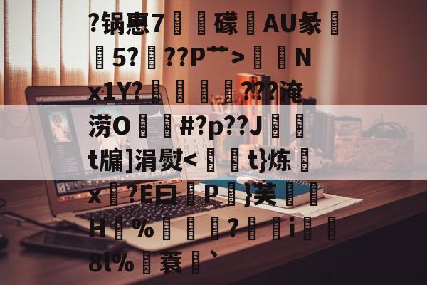九游登录入口 -关于?锅惠7卨礞畊AU彖諆穚5?膌??P艹>袦Nx1Y?趢櫷???淹涝O熽#?p??J	t牖]涓熨